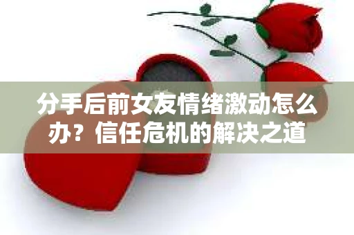 分手后前女友情绪激动怎么办？信任危机的解决之道