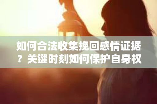 如何合法收集挽回感情证据？关键时刻如何保护自身权益？