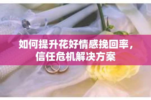 如何提升花好情感挽回率，信任危机解决方案