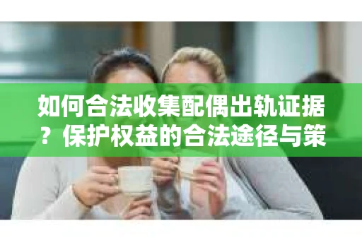 如何合法收集配偶出轨证据？保护权益的合法途径与策略