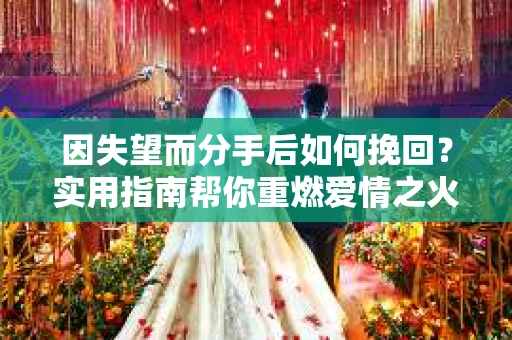 因失望而分手后如何挽回？实用指南帮你重燃爱情之火