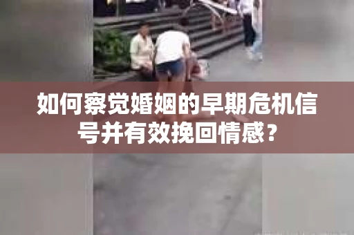 如何察觉婚姻的早期危机信号并有效挽回情感？