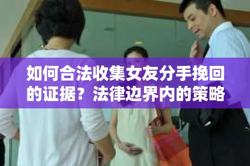 如何合法收集女友分手挽回的证据?法律边界内的策略与技巧 如何合法收集女友分手挽回的证据?法律边界内的策略与技巧