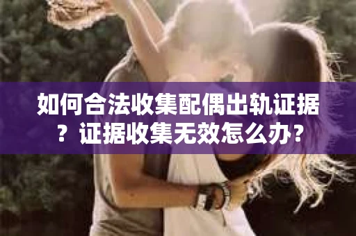 如何合法收集配偶出轨证据？证据收集无效怎么办？