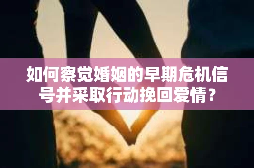 如何察觉婚姻的早期危机信号并采取行动挽回爱情？