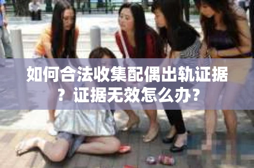 如何合法收集配偶出轨证据？证据无效怎么办？