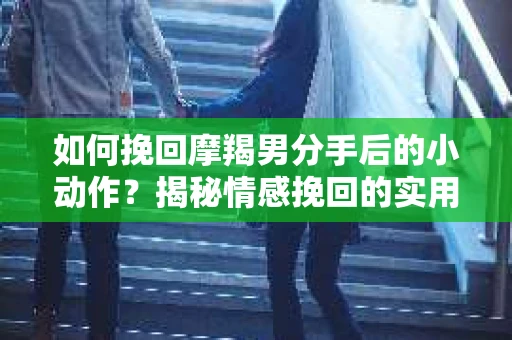 如何挽回摩羯男分手后的小动作？揭秘情感挽回的实用策略