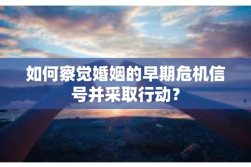 如何察觉婚姻的早期危机信号并采取行动？