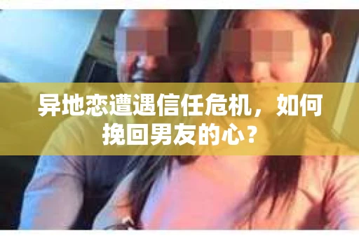 异地恋遭遇信任危机，如何挽回男友的心？
