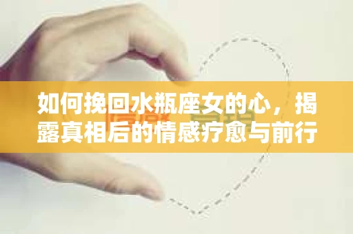 如何挽回水瓶座女的心，揭露真相后的情感疗愈与前行计划