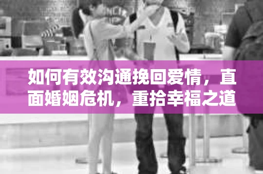 如何有效沟通挽回爱情，直面婚姻危机，重拾幸福之道