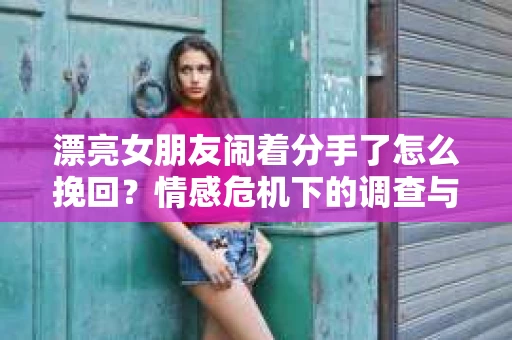 漂亮女朋友闹着分手了怎么挽回？情感危机下的调查与应对策略
