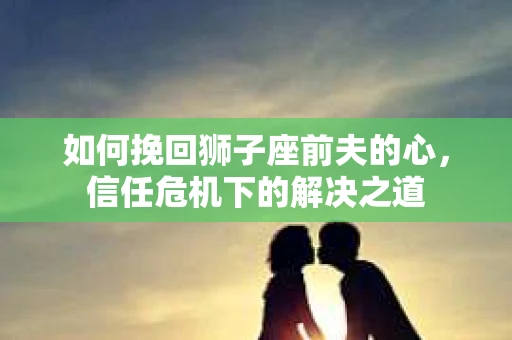 如何挽回狮子座前夫的心,信任危机下的解决之道 如何挽回狮子座前夫的心,信任危机下的解决之道