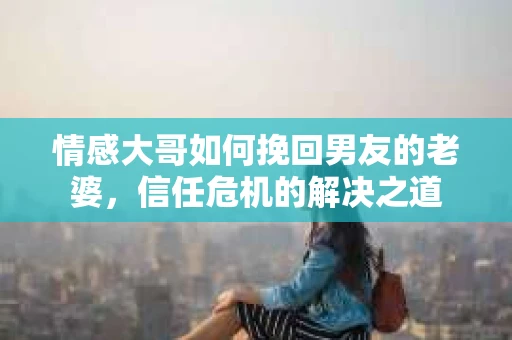 情感大哥如何挽回男友的老婆，信任危机的解决之道