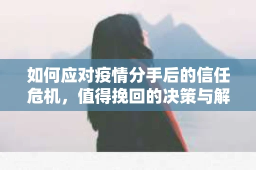 如何应对疫情分手后的信任危机，值得挽回的决策与解决方案