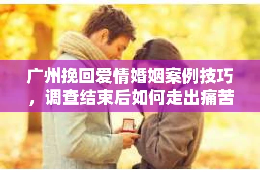 广州挽回爱情婚姻案例技巧，调查结束后如何走出痛苦并做出明智决策？