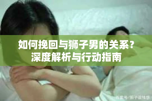 如何挽回与狮子男的关系？深度解析与行动指南