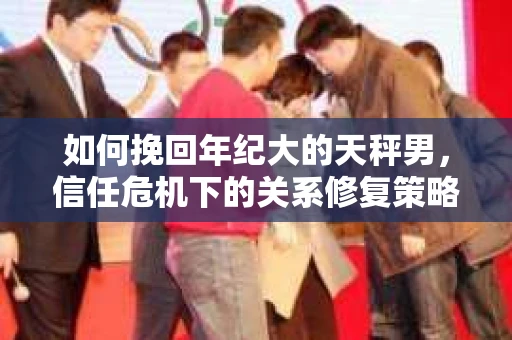 如何挽回年纪大的天秤男，信任危机下的关系修复策略