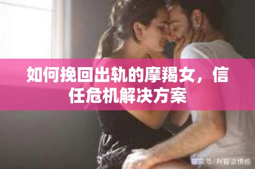 如何挽回出轨的摩羯女，信任危机解决方案