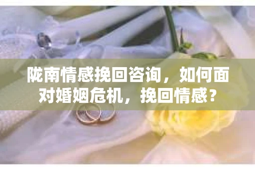 陇南情感挽回咨询，如何面对婚姻危机，挽回情感？