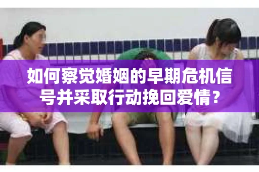 如何察觉婚姻的早期危机信号并采取行动挽回爱情？