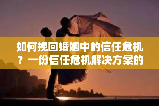 如何挽回婚姻中的信任危机？一份信任危机解决方案的干货指南