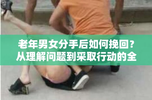 老年男女分手后如何挽回？从理解问题到采取行动的全面指南