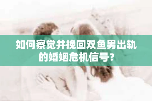 如何察觉并挽回双鱼男出轨的婚姻危机信号？
