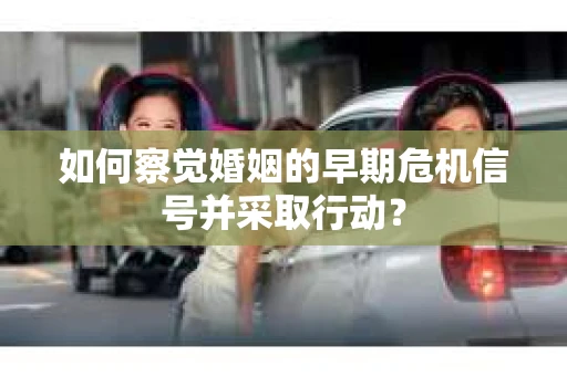如何察觉婚姻的早期危机信号并采取行动？