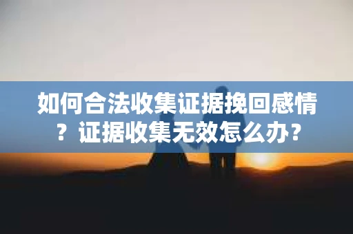 如何合法收集证据挽回感情？证据收集无效怎么办？