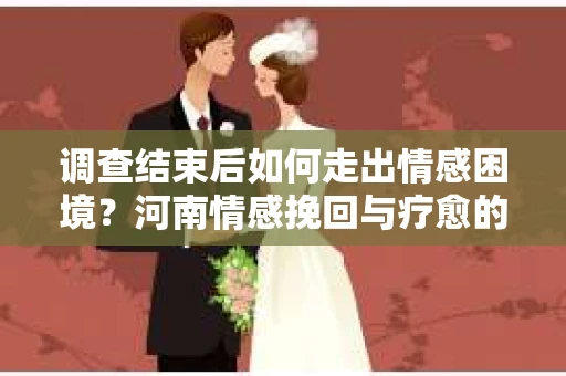 调查结束后如何走出情感困境？河南情感挽回与疗愈的实用方法