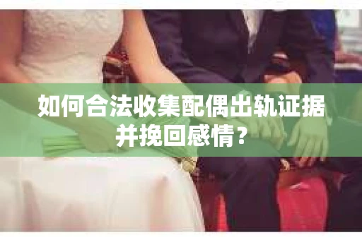 如何合法收集配偶出轨证据并挽回感情？