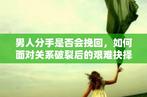 男人分手是否会挽回，如何面对关系破裂后的艰难抉择？