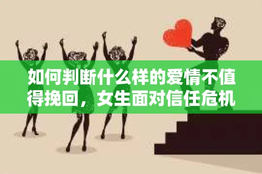 如何判断什么样的爱情不值得挽回，女生面对信任危机怎么办？