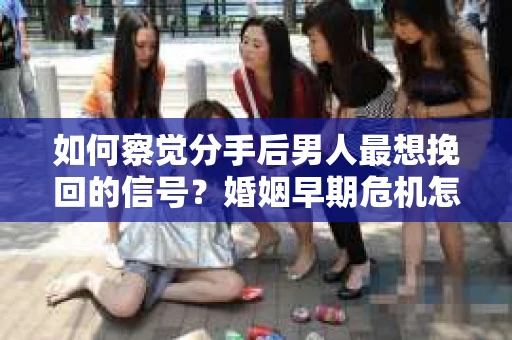 如何察觉分手后男人最想挽回的信号？婚姻早期危机怎么办？