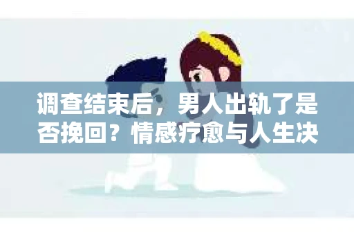 调查结束后，男人出轨了是否挽回？情感疗愈与人生决策的干货指南