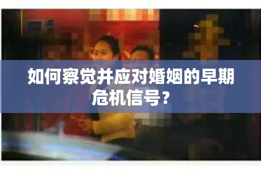 如何察觉并应对婚姻的早期危机信号？