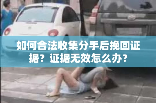 如何合法收集分手后挽回证据？证据无效怎么办？