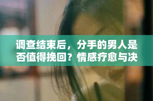 调查结束后，分手的男人是否值得挽回？情感疗愈与决策之路