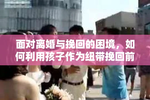 面对离婚与挽回的困境，如何利用孩子作为纽带挽回前夫的技巧？