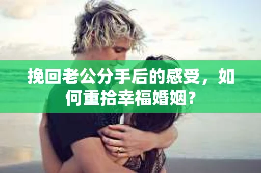 挽回老公分手后的感受，如何重拾幸福婚姻？