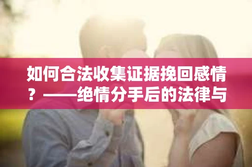 如何合法收集证据挽回感情？——绝情分手后的法律与取证策略