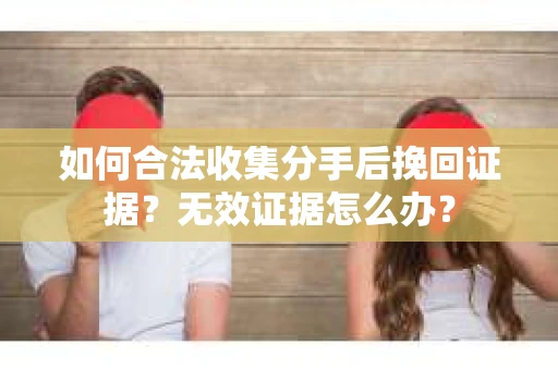 如何合法收集分手后挽回证据？无效证据怎么办？
