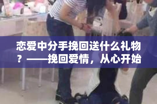 恋爱中分手挽回送什么礼物？——挽回爱情，从心开始
