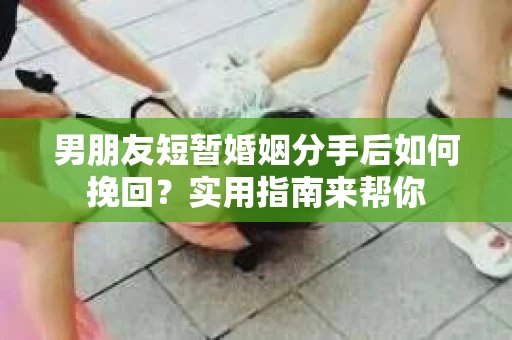 男朋友短暂婚姻分手后如何挽回？实用指南来帮你