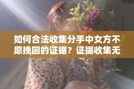 如何合法收集分手中女方不愿挽回的证据？证据收集无效怎么办？