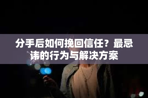 分手后如何挽回信任？最忌讳的行为与解决方案