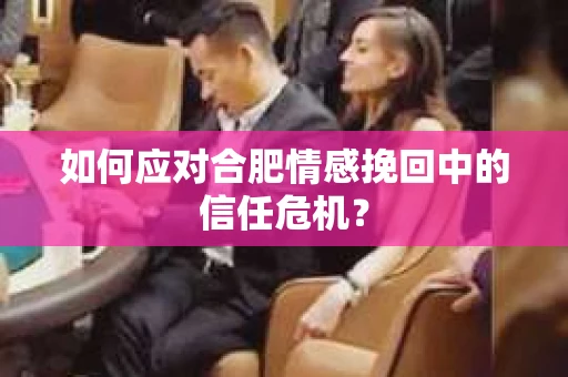 如何应对合肥情感挽回中的信任危机？