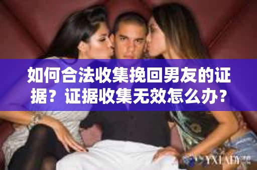 如何合法收集挽回男友的证据？证据收集无效怎么办？