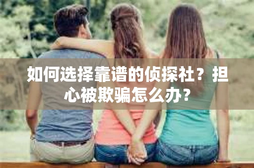 如何选择靠谱的侦探社？担心被欺骗怎么办？